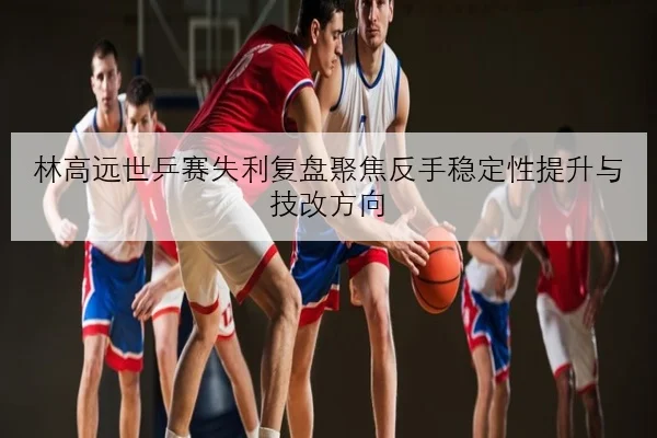 林高远世乒赛失利复盘聚焦反手稳定性提升与技改方向